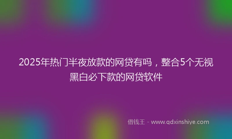 2025年热门半夜放款的网贷有吗，整合5个无视黑白必下款的网贷软件