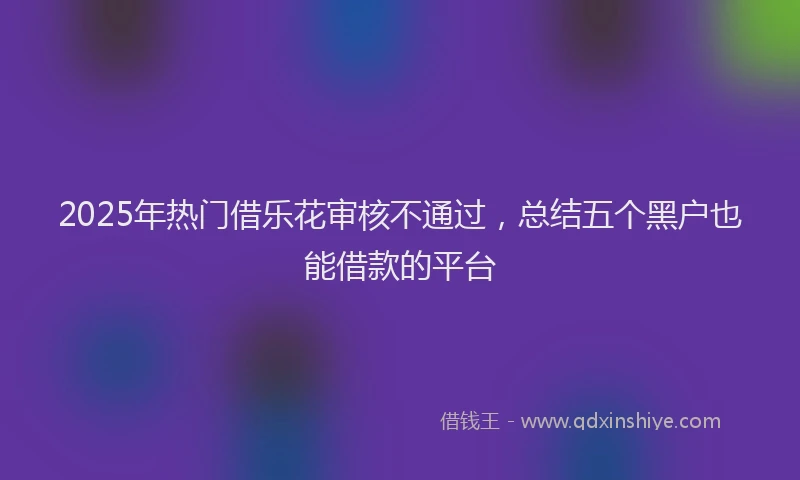 2025年热门借乐花审核不通过，总结五个黑户也能借款的平台