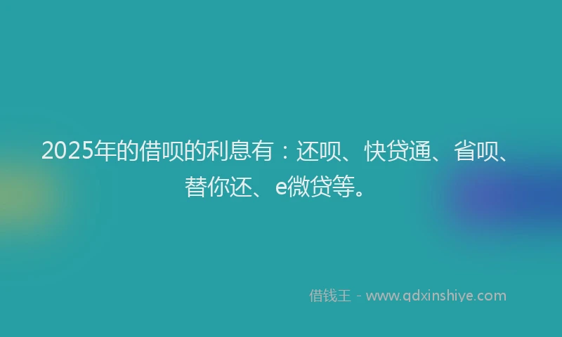 2025年的借呗的利息有：还呗、快贷通、省呗、替你还、e微贷等。