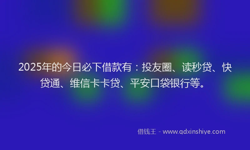 2025年的今日必下借款有：投友圈、读秒贷、快贷通、维信卡卡贷、平安口袋银行等。