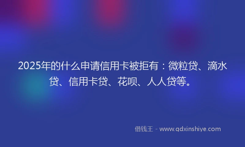 2025年的什么申请信用卡被拒有：微粒贷、滴水贷、信用卡贷、花呗、人人贷等。
