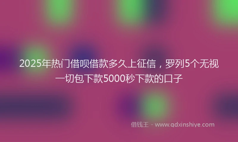 2025年热门借呗借款多久上征信，罗列5个无视一切包下款5000秒下款的口子