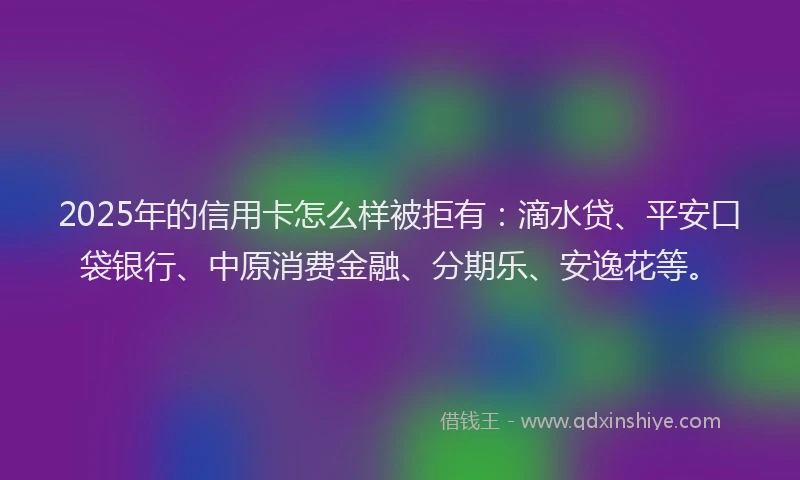 2025年的信用卡怎么样被拒有：滴水贷、平安口袋银行、中原消费金融、分期乐、安逸花等。
