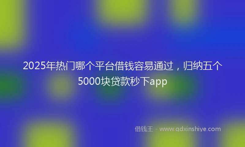 2025年热门哪个平台借钱容易通过，归纳五个5000块贷款秒下app