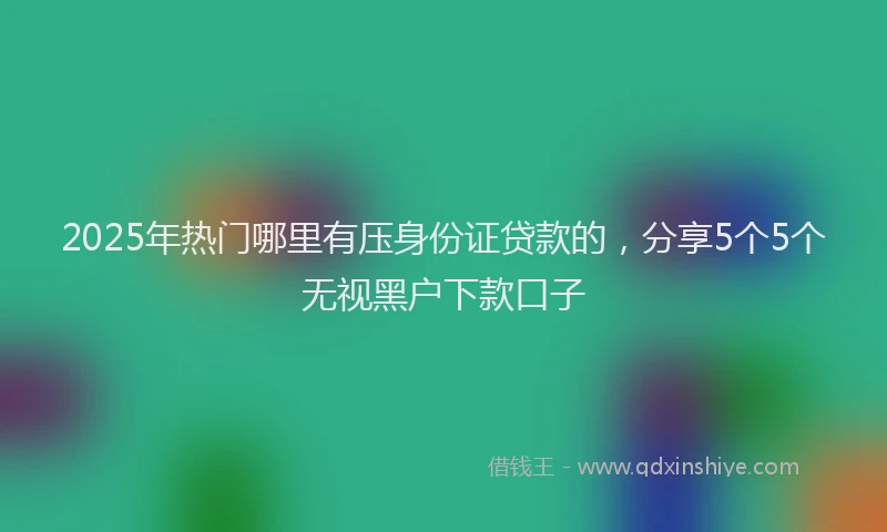 2025年热门哪里有压身份证贷款的，分享5个5个无视黑户下款口子