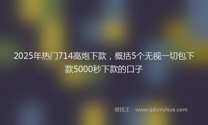 2025年热门714高炮下款，概括5个无视一切包下款5000秒下款的口子