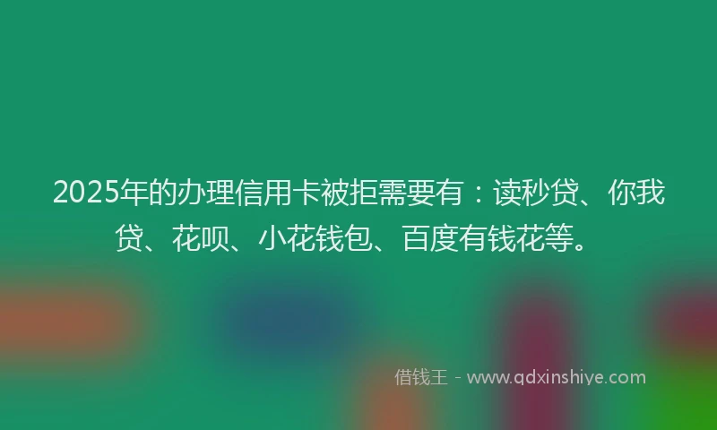 2025年的办理信用卡被拒需要有：读秒贷、你我贷、花呗、小花钱包、百度有钱花等。