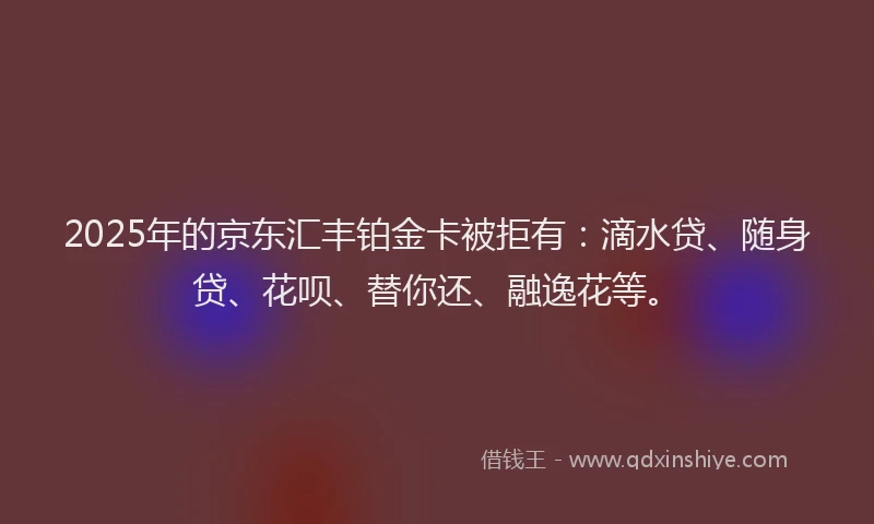 2025年的京东汇丰铂金卡被拒有：滴水贷、随身贷、花呗、替你还、融逸花等。