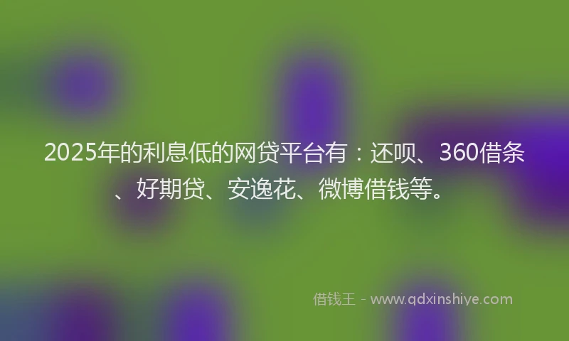 2025年的利息低的网贷平台有：还呗、360借条、好期贷、安逸花、微博借钱等。