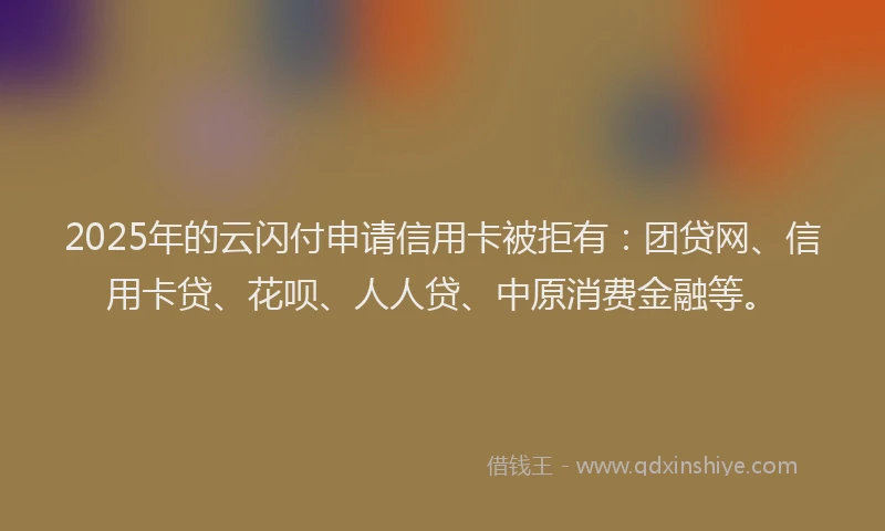 2025年的云闪付申请信用卡被拒有：团贷网、信用卡贷、花呗、人人贷、中原消费金融等。