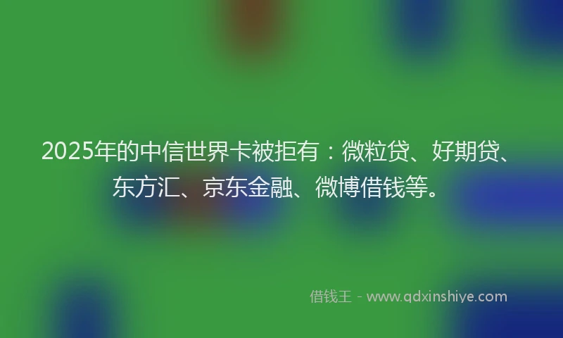 2025年的中信世界卡被拒有：微粒贷、好期贷、东方汇、京东金融、微博借钱等。