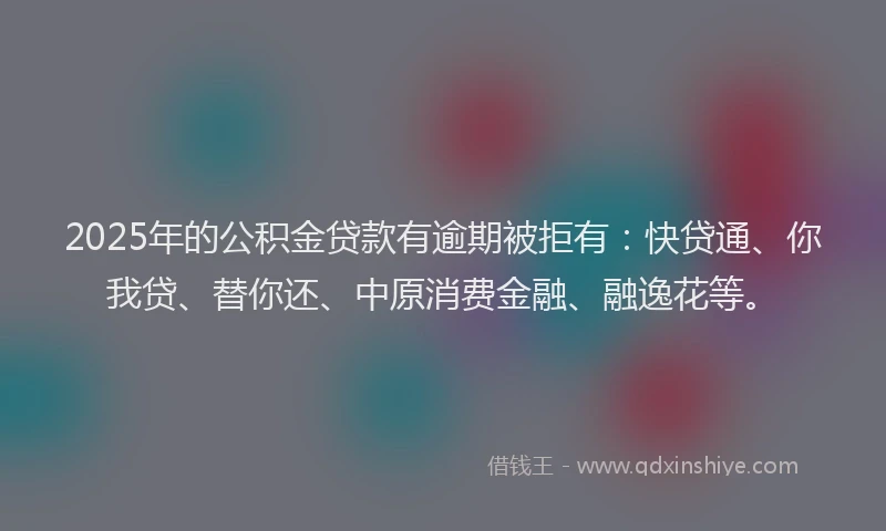 2025年的公积金贷款有逾期被拒有：快贷通、你我贷、替你还、中原消费金融、融逸花等。