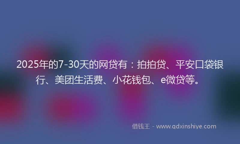 2025年的7-30天的网贷有：拍拍贷、平安口袋银行、美团生活费、小花钱包、e微贷等。