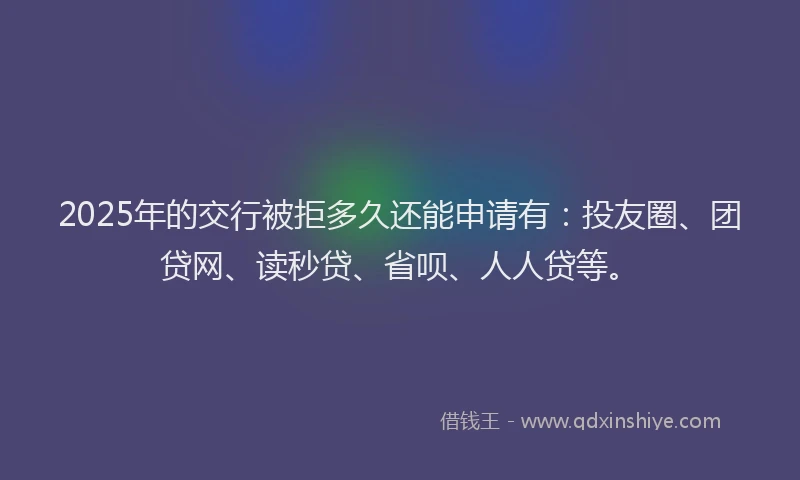 2025年的交行被拒多久还能申请有：投友圈、团贷网、读秒贷、省呗、人人贷等。