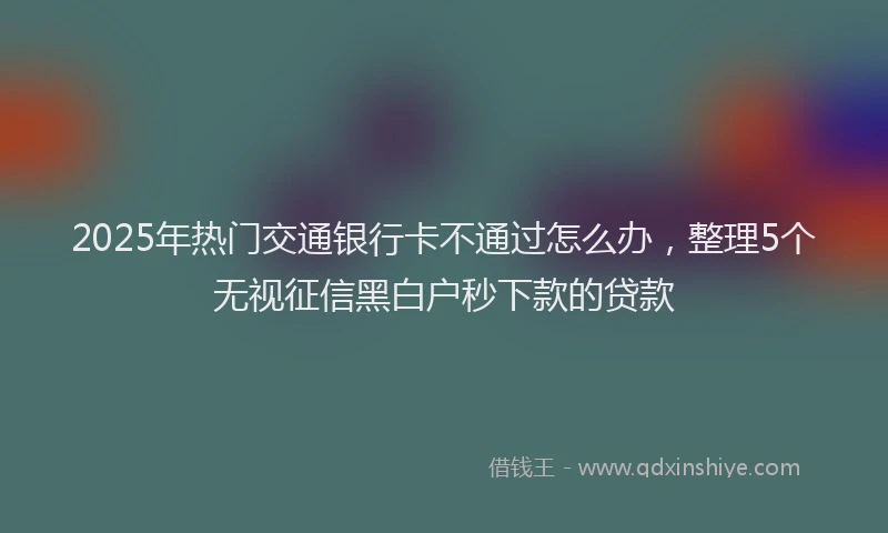 2025年热门交通银行卡不通过怎么办，整理5个无视征信黑白户秒下款的贷款