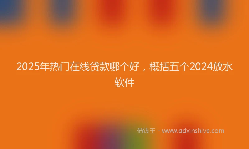 2025年热门在线贷款哪个好，概括五个2024放水软件