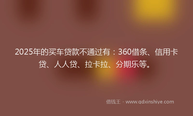 2025年的买车贷款不通过有：360借条、信用卡贷、人人贷、拉卡拉、分期乐等。