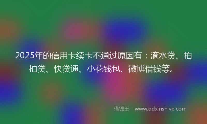 2025年的信用卡续卡不通过原因有：滴水贷、拍拍贷、快贷通、小花钱包、微博借钱等。