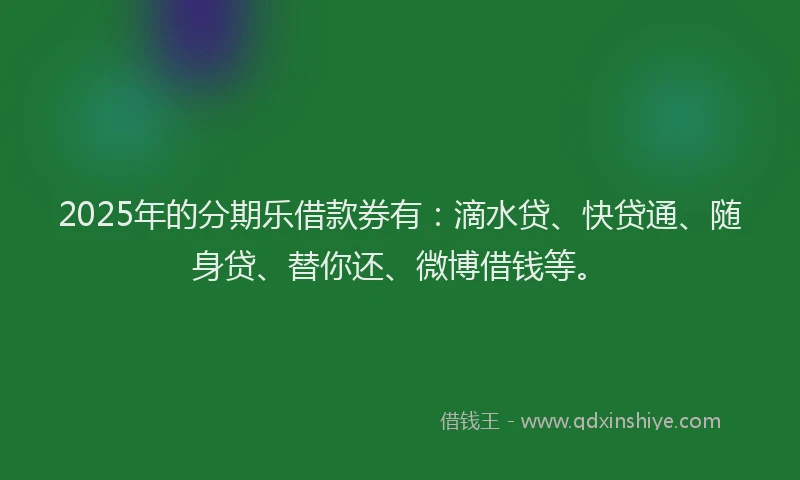 2025年的分期乐借款券有：滴水贷、快贷通、随身贷、替你还、微博借钱等。