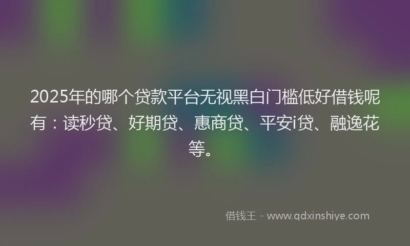 2025年的哪个贷款平台无视黑白门槛低好借钱呢有：读秒贷、好期贷、惠商贷、平安i贷、融逸花等。