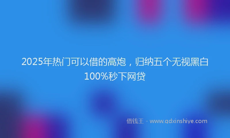 2025年热门可以借的高炮，归纳五个无视黑白100%秒下网贷