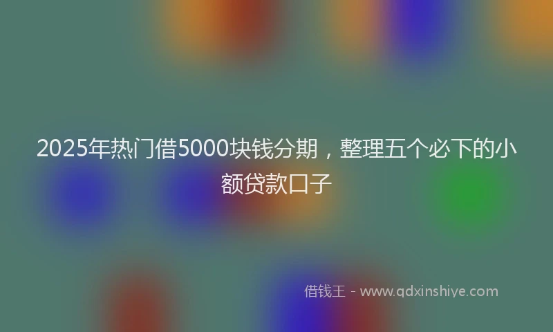 2025年热门借5000块钱分期，整理五个必下的小额贷款口子