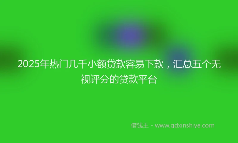 2025年热门几千小额贷款容易下款，汇总五个无视评分的贷款平台