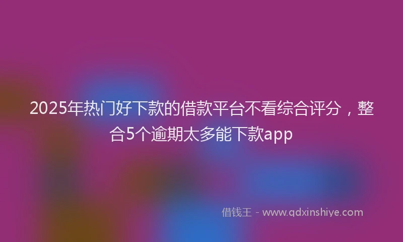 2025年热门好下款的借款平台不看综合评分，整合5个逾期太多能下款app