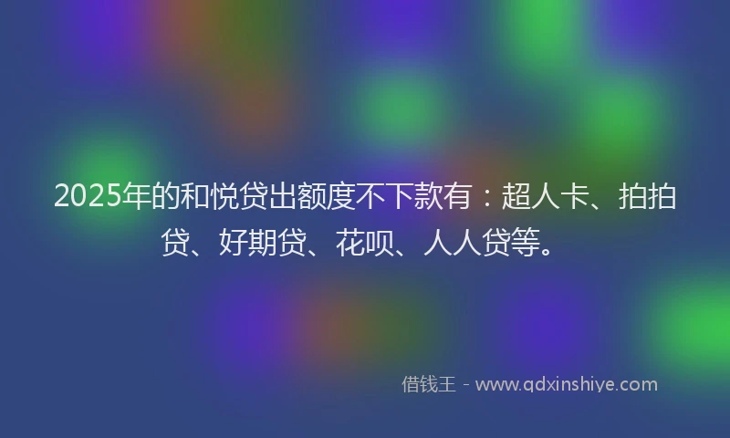 2025年的和悦贷出额度不下款有：超人卡、拍拍贷、好期贷、花呗、人人贷等。