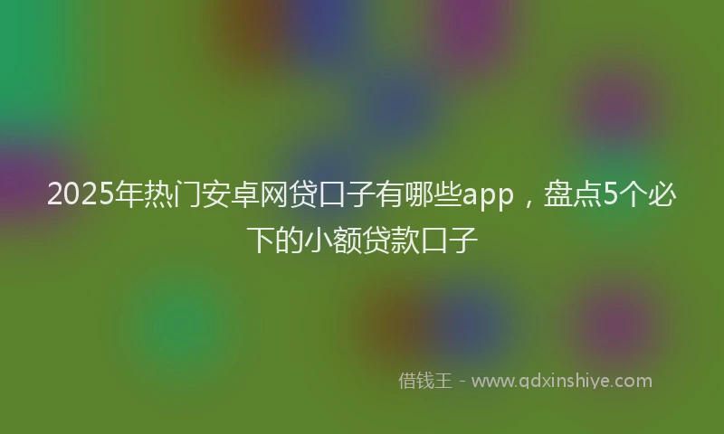 2025年热门安卓网贷口子有哪些app，盘点5个必下的小额贷款口子