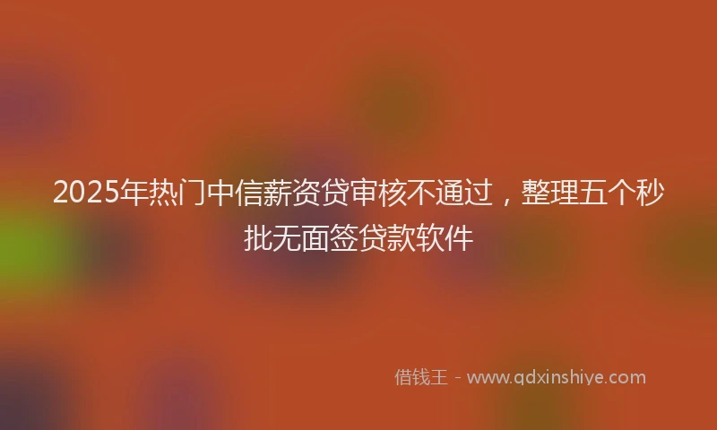 2025年热门中信薪资贷审核不通过，整理五个秒批无面签贷款软件
