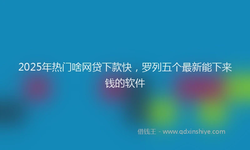 2025年热门啥网贷下款快，罗列五个最新能下来钱的软件