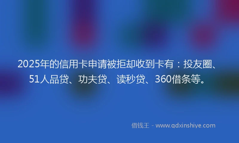 2025年的信用卡申请被拒却收到卡有：投友圈、51人品贷、功夫贷、读秒贷、360借条等。