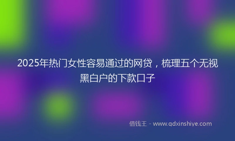 2025年热门女性容易通过的网贷，梳理五个无视黑白户的下款口子
