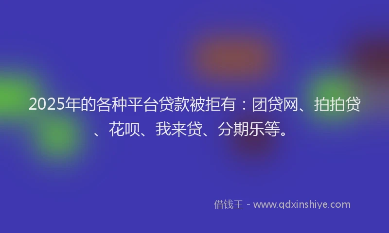 2025年的各种平台贷款被拒有：团贷网、拍拍贷、花呗、我来贷、分期乐等。