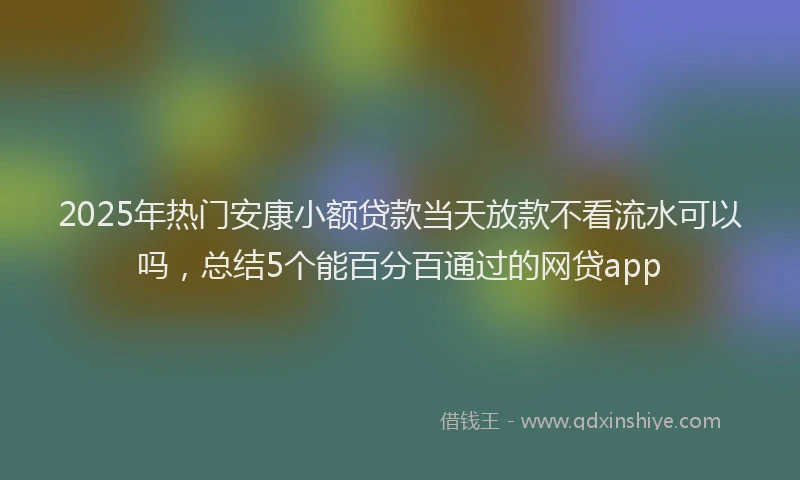 2025年热门安康小额贷款当天放款不看流水可以吗，总结5个能百分百通过的网贷app