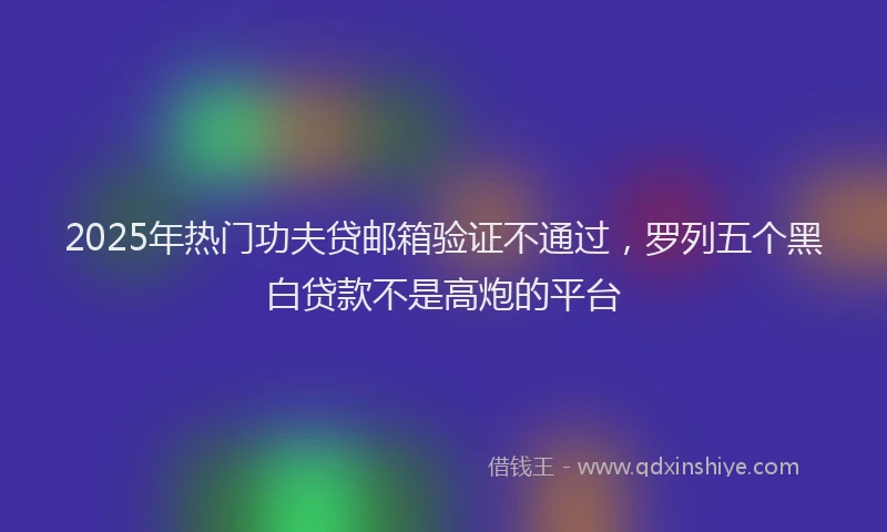 2025年热门功夫贷邮箱验证不通过，罗列五个黑白贷款不是高炮的平台