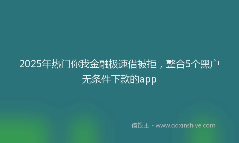 2025年热门你我金融极速借被拒，整合5个黑户无条件下款的app