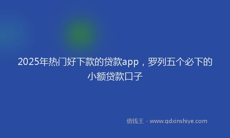 2025年热门好下款的贷款app，罗列五个必下的小额贷款口子