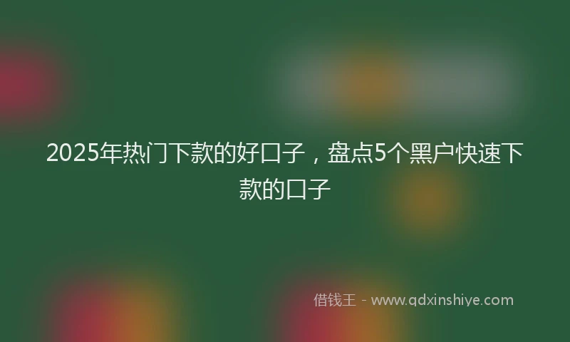 2025年热门下款的好口子，盘点5个黑户快速下款的口子