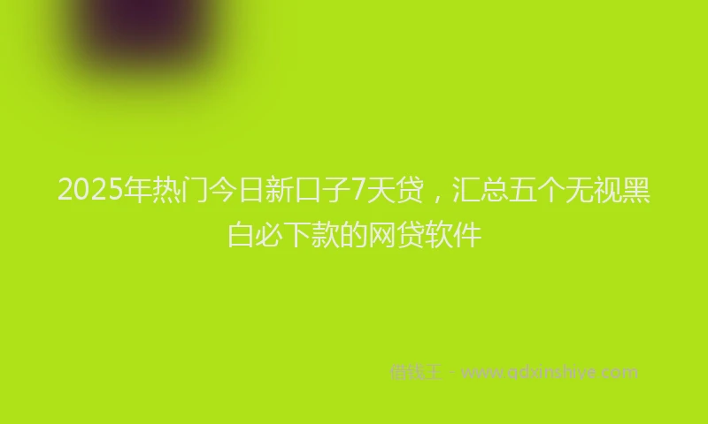 2025年热门今日新口子7天贷，汇总五个无视黑白必下款的网贷软件
