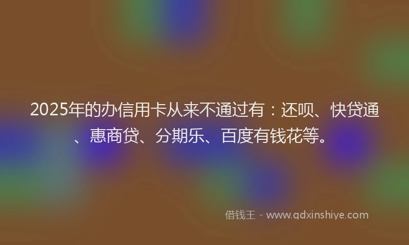 2025年的办信用卡从来不通过有：还呗、快贷通、惠商贷、分期乐、百度有钱花等。