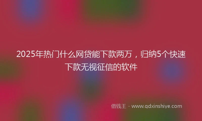 2025年热门什么网贷能下款两万，归纳5个快速下款无视征信的软件