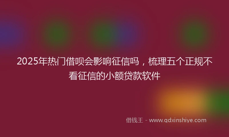 2025年热门借呗会影响征信吗，梳理五个正规不看征信的小额贷款软件