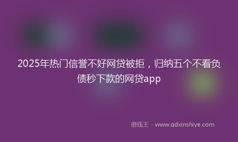 2025年热门信誉不好网贷被拒，归纳五个不看负债秒下款的网贷app