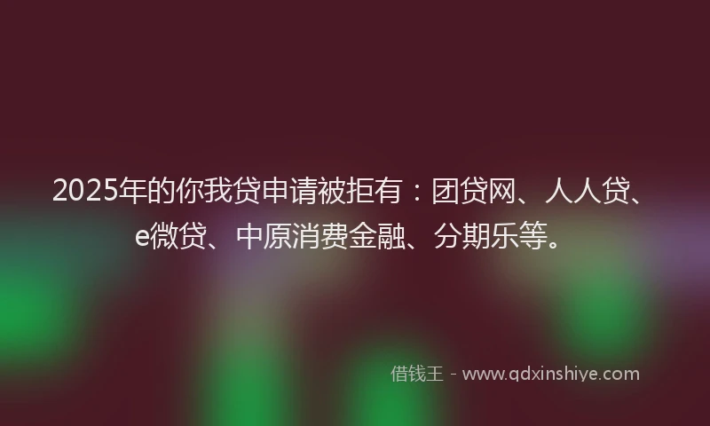 2025年的你我贷申请被拒有：团贷网、人人贷、e微贷、中原消费金融、分期乐等。
