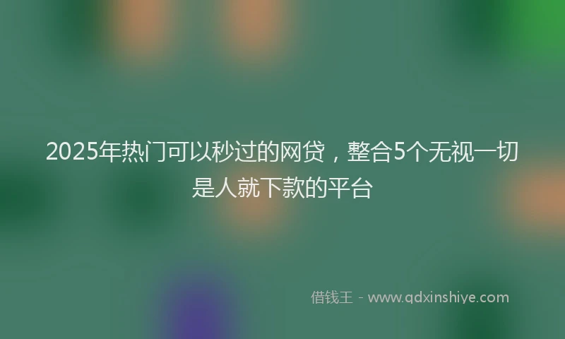 2025年热门可以秒过的网贷，整合5个无视一切是人就下款的平台