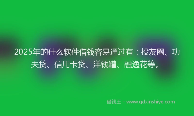 2025年的什么软件借钱容易通过有：投友圈、功夫贷、信用卡贷、洋钱罐、融逸花等。