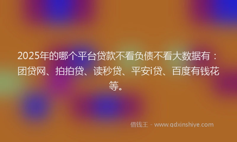 2025年的哪个平台贷款不看负债不看大数据有：团贷网、拍拍贷、读秒贷、平安i贷、百度有钱花等。