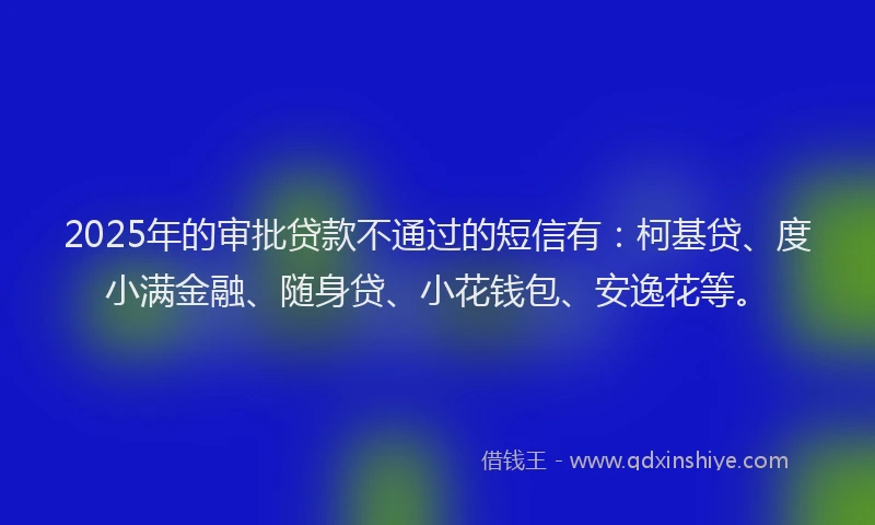 2025年的审批贷款不通过的短信有：柯基贷、度小满金融、随身贷、小花钱包、安逸花等。